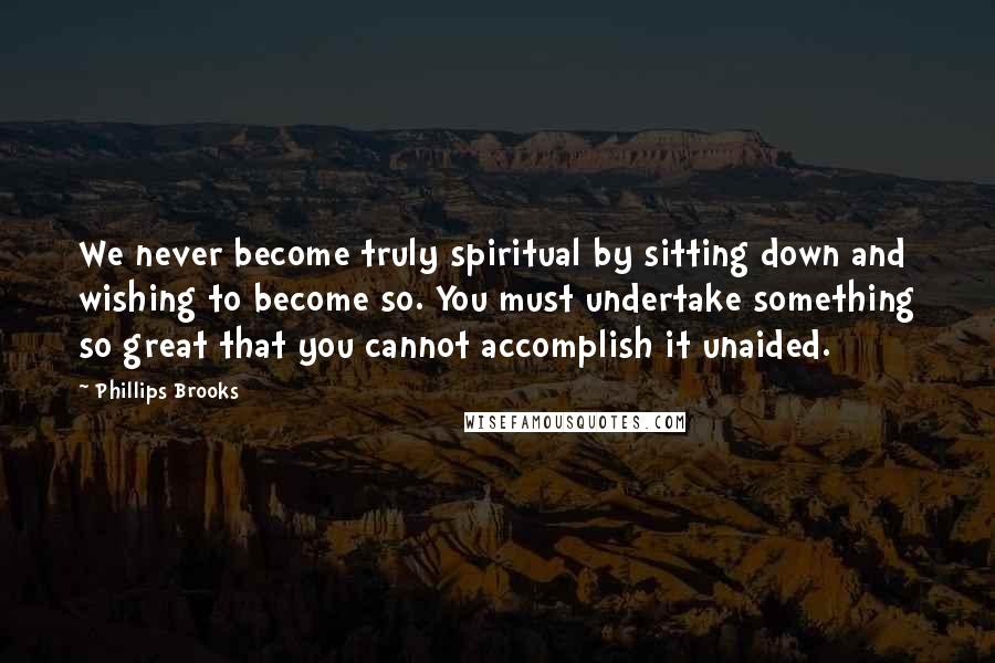 Phillips Brooks Quotes: We never become truly spiritual by sitting down and wishing to become so. You must undertake something so great that you cannot accomplish it unaided.