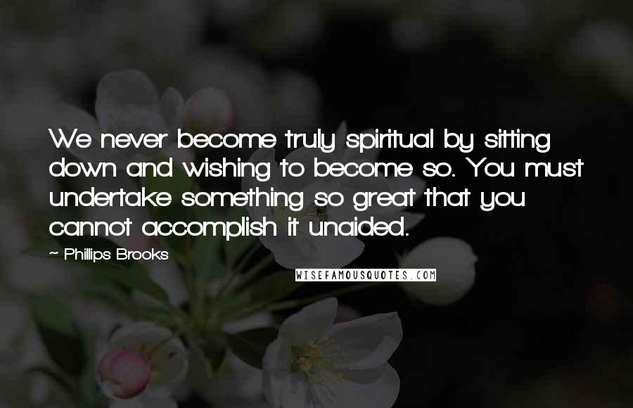 Phillips Brooks Quotes: We never become truly spiritual by sitting down and wishing to become so. You must undertake something so great that you cannot accomplish it unaided.