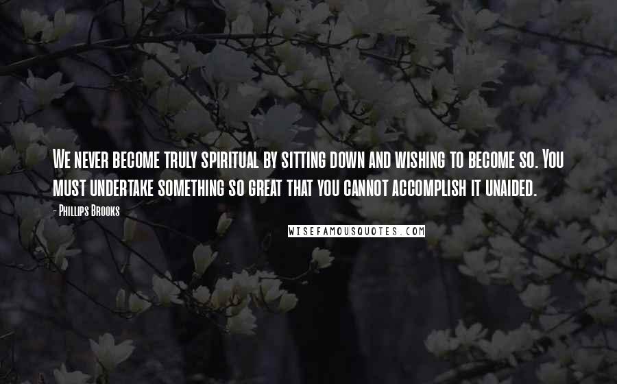 Phillips Brooks Quotes: We never become truly spiritual by sitting down and wishing to become so. You must undertake something so great that you cannot accomplish it unaided.