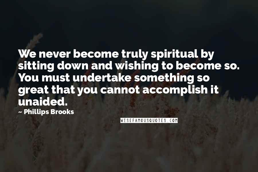 Phillips Brooks Quotes: We never become truly spiritual by sitting down and wishing to become so. You must undertake something so great that you cannot accomplish it unaided.