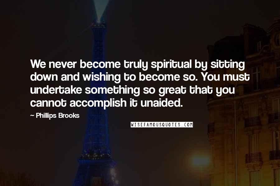 Phillips Brooks Quotes: We never become truly spiritual by sitting down and wishing to become so. You must undertake something so great that you cannot accomplish it unaided.