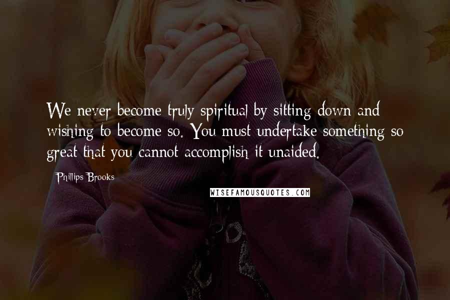 Phillips Brooks Quotes: We never become truly spiritual by sitting down and wishing to become so. You must undertake something so great that you cannot accomplish it unaided.