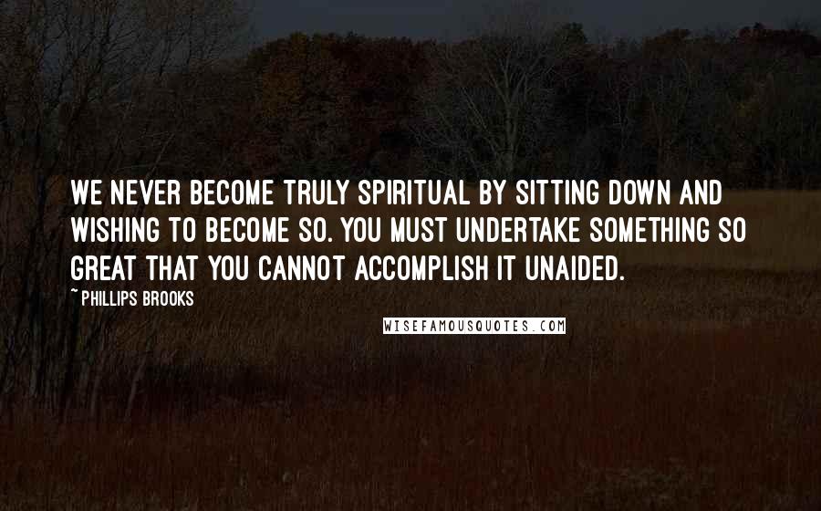 Phillips Brooks Quotes: We never become truly spiritual by sitting down and wishing to become so. You must undertake something so great that you cannot accomplish it unaided.