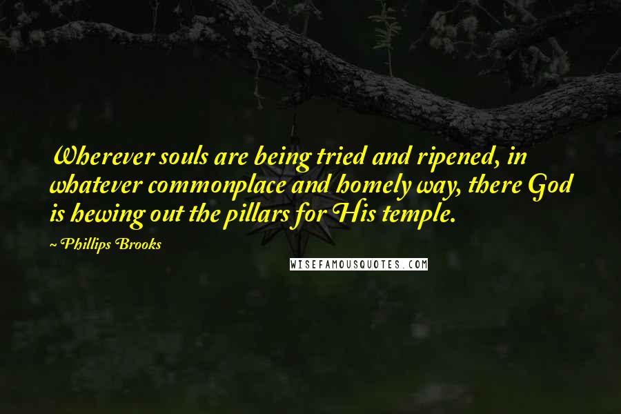 Phillips Brooks Quotes: Wherever souls are being tried and ripened, in whatever commonplace and homely way, there God is hewing out the pillars for His temple.