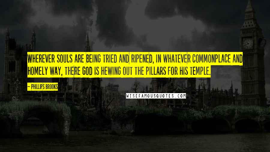 Phillips Brooks Quotes: Wherever souls are being tried and ripened, in whatever commonplace and homely way, there God is hewing out the pillars for His temple.