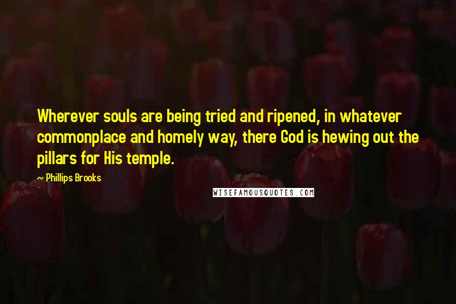 Phillips Brooks Quotes: Wherever souls are being tried and ripened, in whatever commonplace and homely way, there God is hewing out the pillars for His temple.