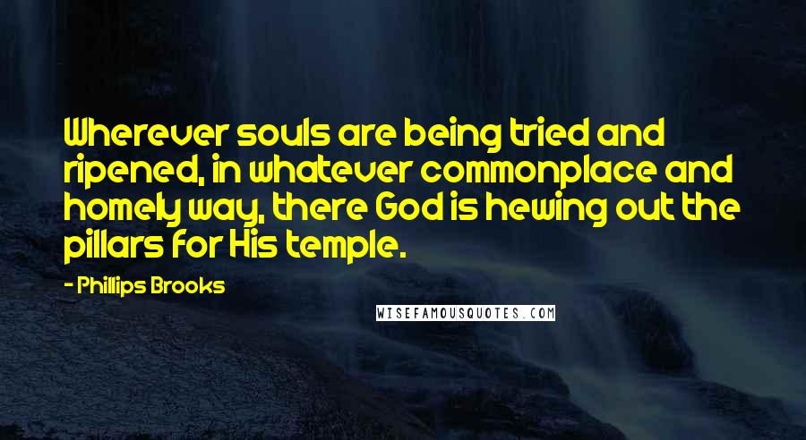 Phillips Brooks Quotes: Wherever souls are being tried and ripened, in whatever commonplace and homely way, there God is hewing out the pillars for His temple.