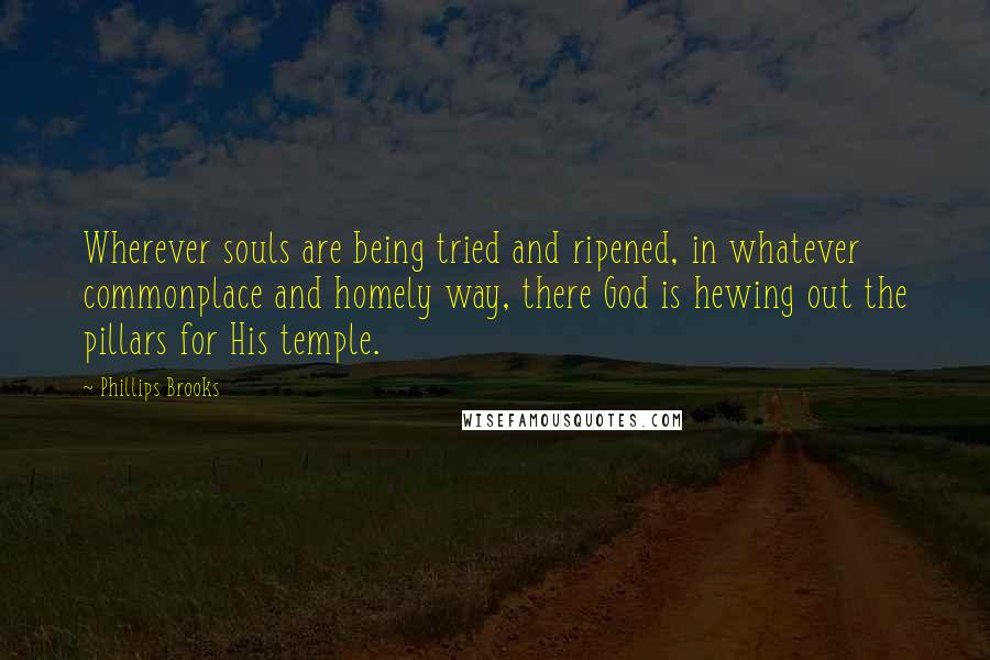 Phillips Brooks Quotes: Wherever souls are being tried and ripened, in whatever commonplace and homely way, there God is hewing out the pillars for His temple.