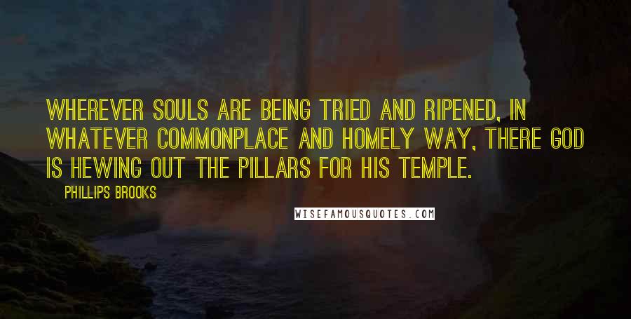 Phillips Brooks Quotes: Wherever souls are being tried and ripened, in whatever commonplace and homely way, there God is hewing out the pillars for His temple.