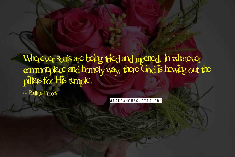 Phillips Brooks Quotes: Wherever souls are being tried and ripened, in whatever commonplace and homely way, there God is hewing out the pillars for His temple.