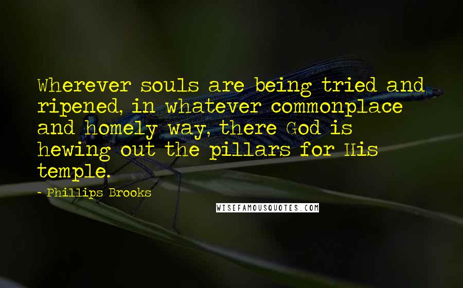 Phillips Brooks Quotes: Wherever souls are being tried and ripened, in whatever commonplace and homely way, there God is hewing out the pillars for His temple.