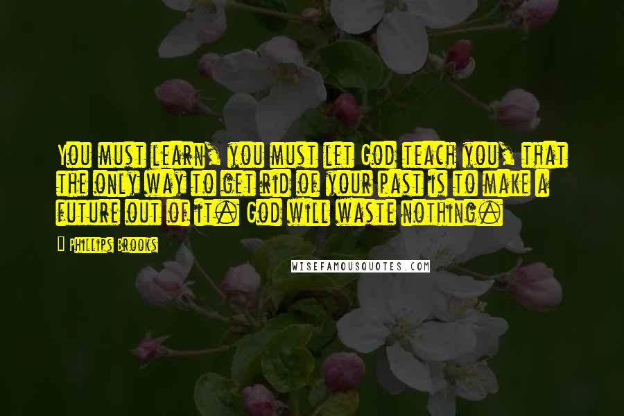 Phillips Brooks Quotes: You must learn, you must let God teach you, that the only way to get rid of your past is to make a future out of it. God will waste nothing.