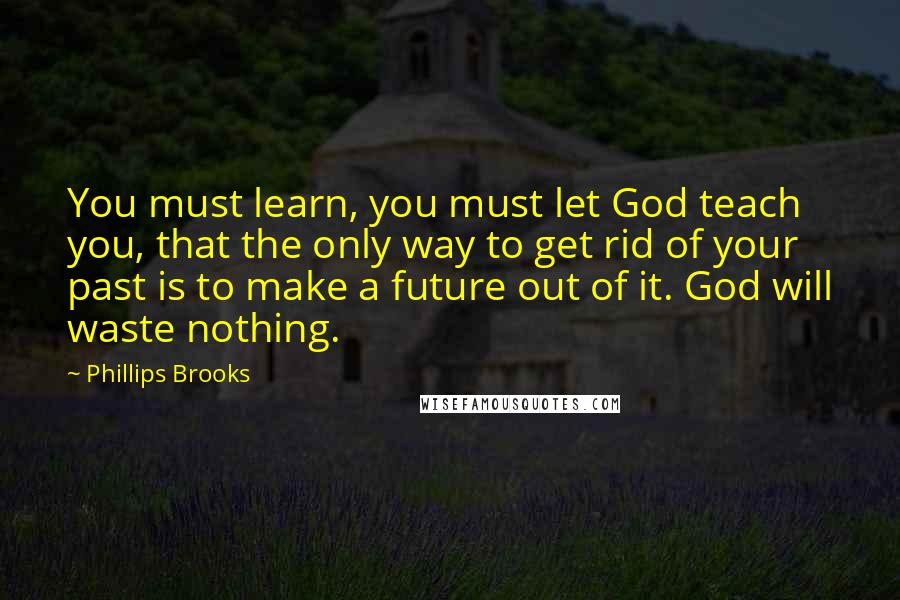 Phillips Brooks Quotes: You must learn, you must let God teach you, that the only way to get rid of your past is to make a future out of it. God will waste nothing.