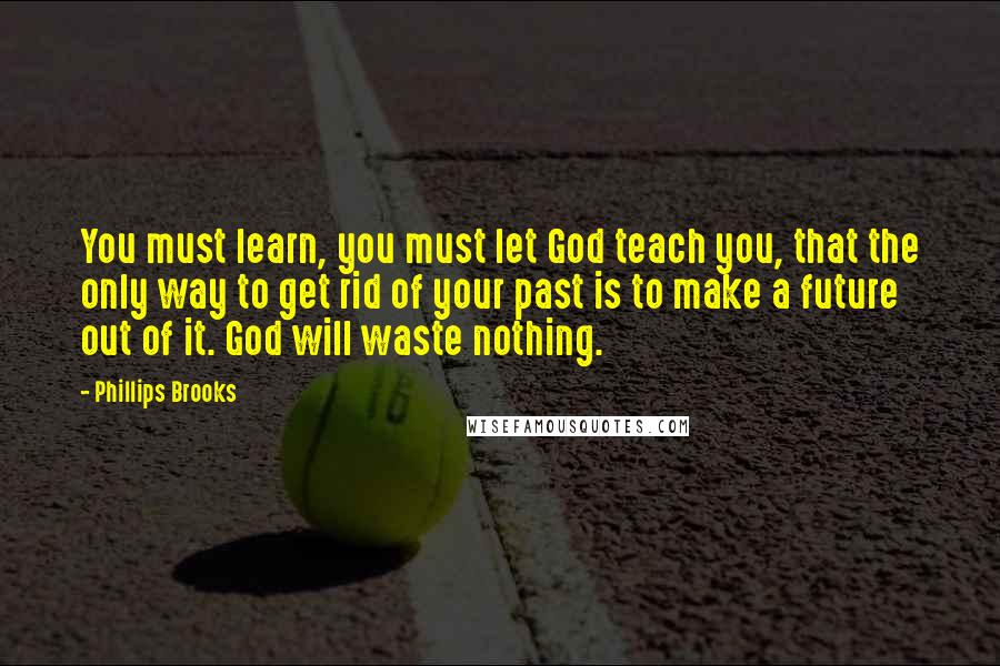 Phillips Brooks Quotes: You must learn, you must let God teach you, that the only way to get rid of your past is to make a future out of it. God will waste nothing.