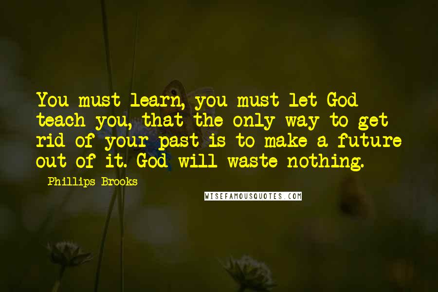 Phillips Brooks Quotes: You must learn, you must let God teach you, that the only way to get rid of your past is to make a future out of it. God will waste nothing.