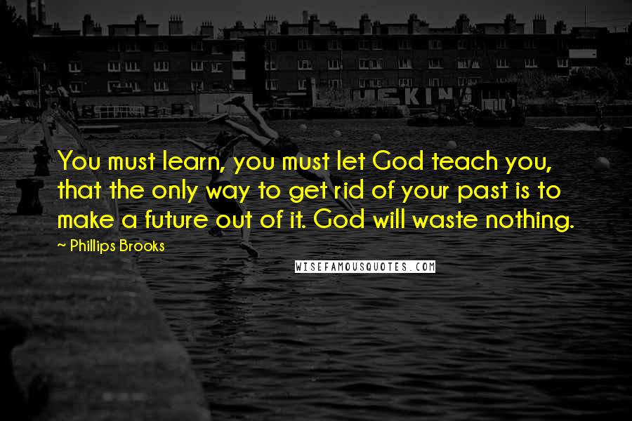Phillips Brooks Quotes: You must learn, you must let God teach you, that the only way to get rid of your past is to make a future out of it. God will waste nothing.