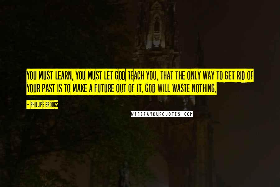 Phillips Brooks Quotes: You must learn, you must let God teach you, that the only way to get rid of your past is to make a future out of it. God will waste nothing.