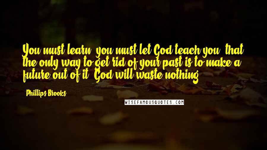 Phillips Brooks Quotes: You must learn, you must let God teach you, that the only way to get rid of your past is to make a future out of it. God will waste nothing.