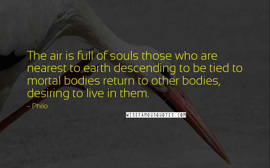 Philo Quotes: The air is full of souls those who are nearest to earth descending to be tied to mortal bodies return to other bodies, desiring to live in them.