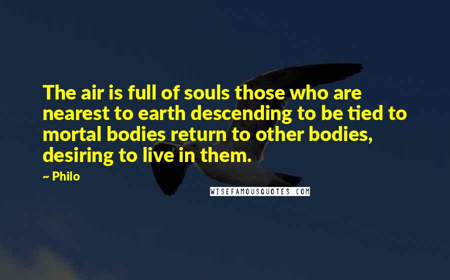 Philo Quotes: The air is full of souls those who are nearest to earth descending to be tied to mortal bodies return to other bodies, desiring to live in them.