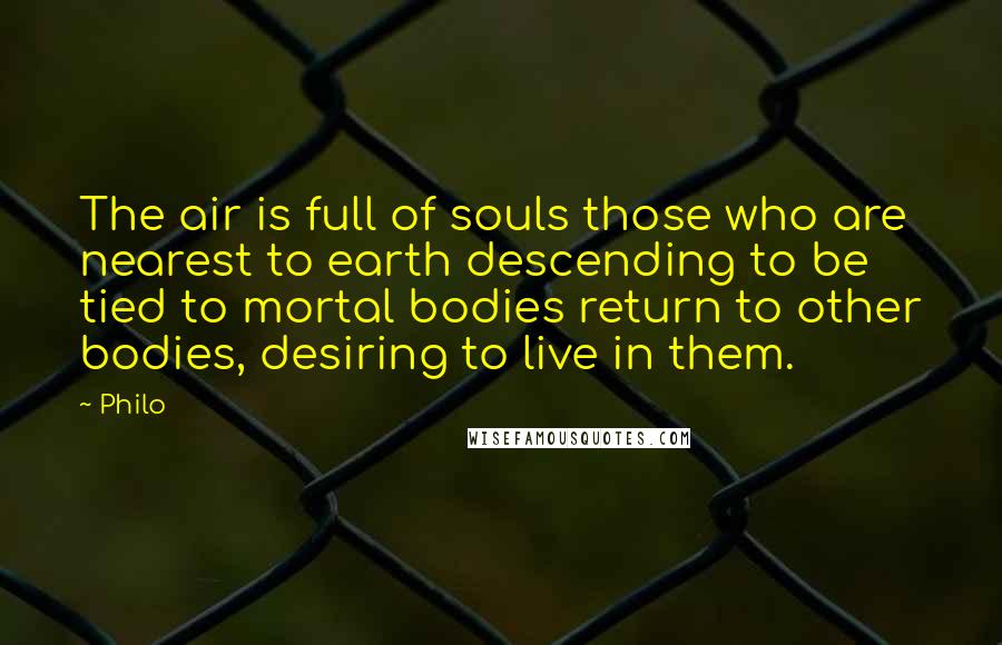 Philo Quotes: The air is full of souls those who are nearest to earth descending to be tied to mortal bodies return to other bodies, desiring to live in them.