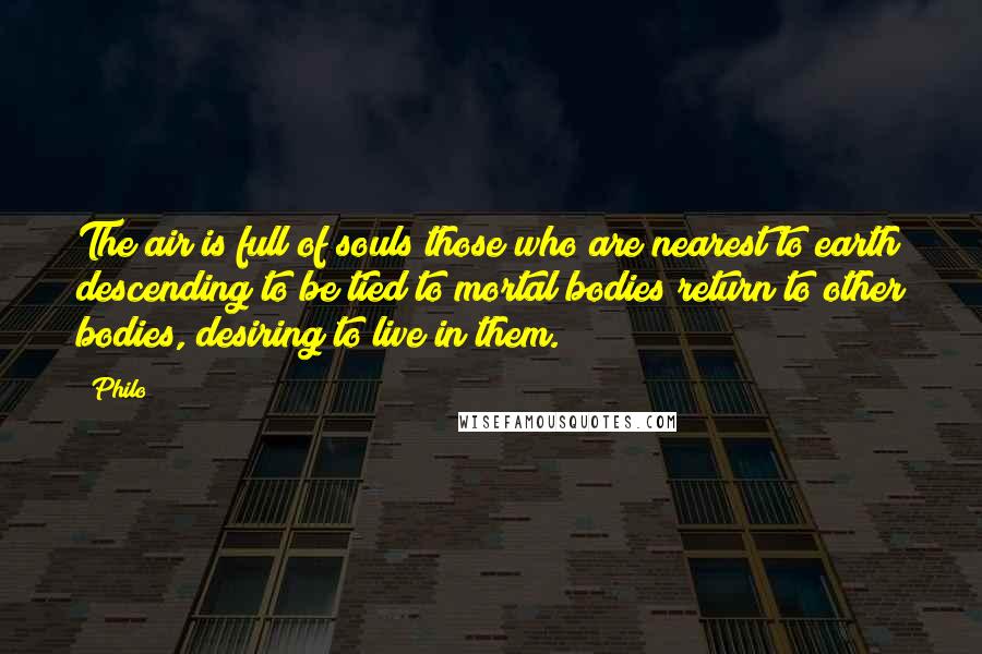 Philo Quotes: The air is full of souls those who are nearest to earth descending to be tied to mortal bodies return to other bodies, desiring to live in them.