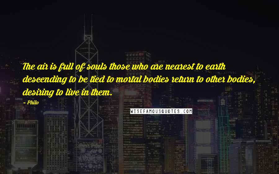 Philo Quotes: The air is full of souls those who are nearest to earth descending to be tied to mortal bodies return to other bodies, desiring to live in them.