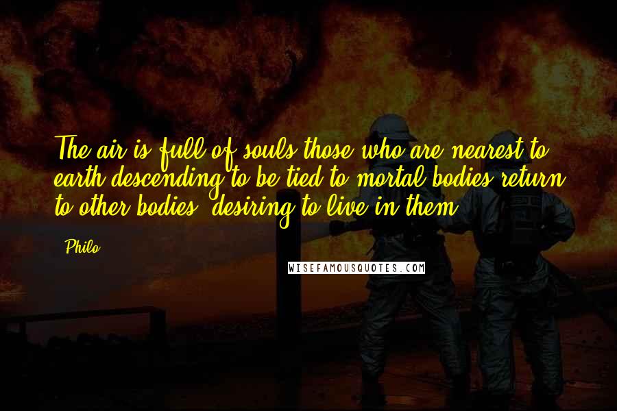 Philo Quotes: The air is full of souls those who are nearest to earth descending to be tied to mortal bodies return to other bodies, desiring to live in them.