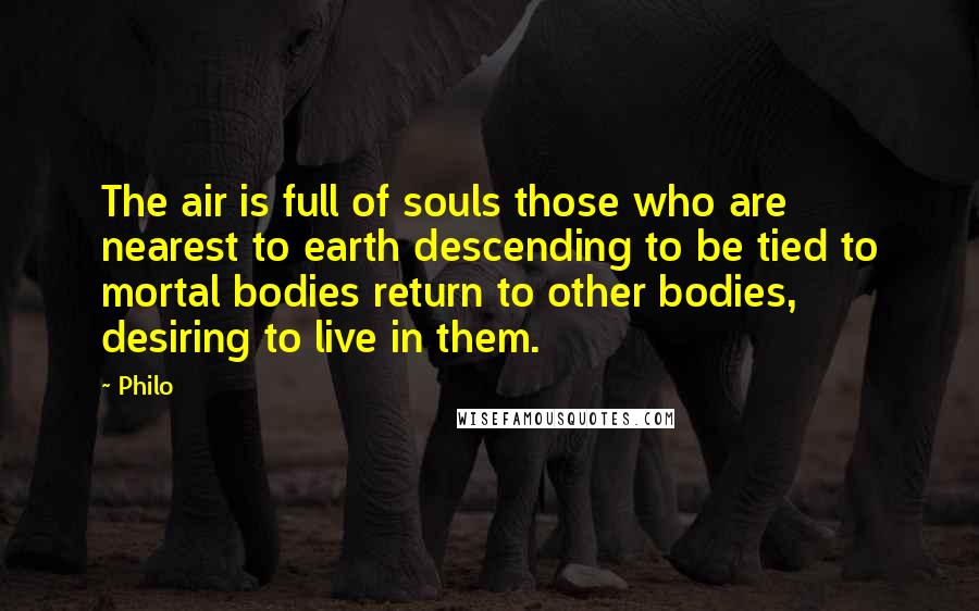 Philo Quotes: The air is full of souls those who are nearest to earth descending to be tied to mortal bodies return to other bodies, desiring to live in them.