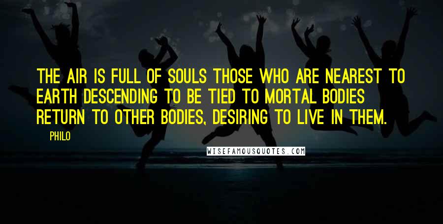 Philo Quotes: The air is full of souls those who are nearest to earth descending to be tied to mortal bodies return to other bodies, desiring to live in them.