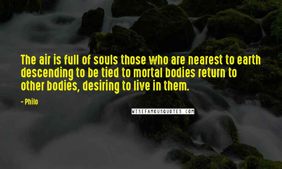 Philo Quotes: The air is full of souls those who are nearest to earth descending to be tied to mortal bodies return to other bodies, desiring to live in them.