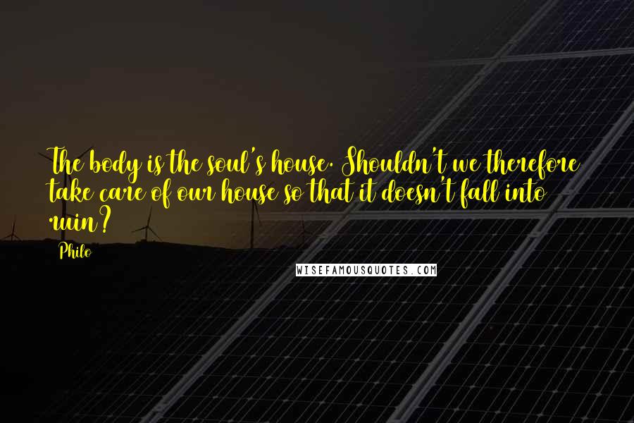 Philo Quotes: The body is the soul's house. Shouldn't we therefore take care of our house so that it doesn't fall into ruin?