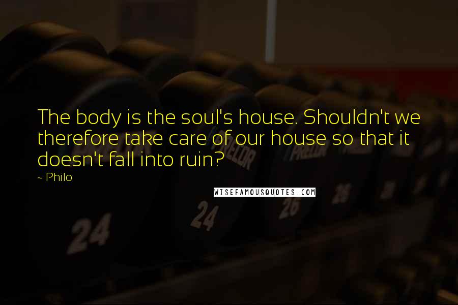 Philo Quotes: The body is the soul's house. Shouldn't we therefore take care of our house so that it doesn't fall into ruin?