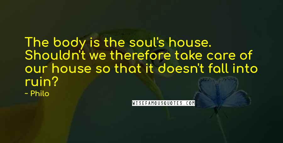 Philo Quotes: The body is the soul's house. Shouldn't we therefore take care of our house so that it doesn't fall into ruin?