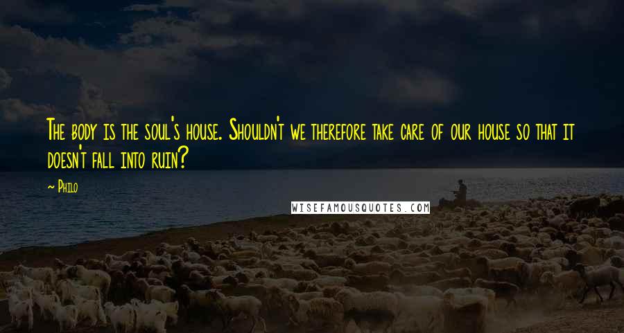 Philo Quotes: The body is the soul's house. Shouldn't we therefore take care of our house so that it doesn't fall into ruin?