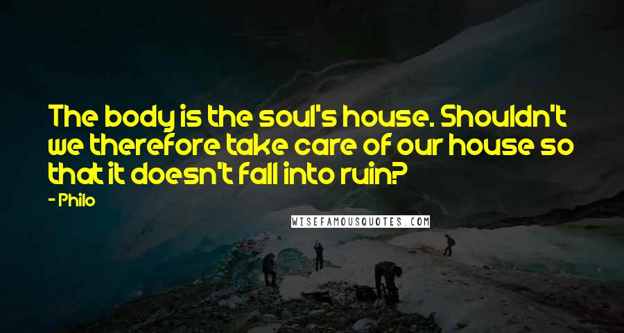 Philo Quotes: The body is the soul's house. Shouldn't we therefore take care of our house so that it doesn't fall into ruin?