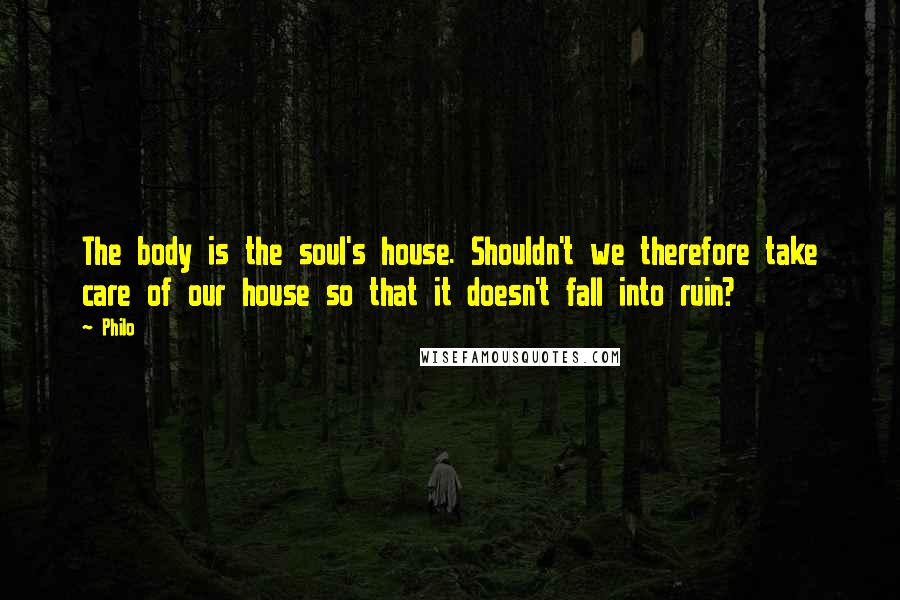 Philo Quotes: The body is the soul's house. Shouldn't we therefore take care of our house so that it doesn't fall into ruin?