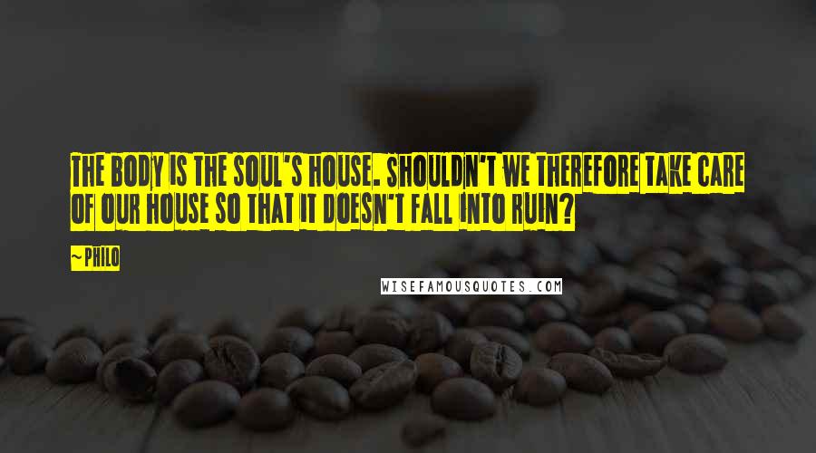 Philo Quotes: The body is the soul's house. Shouldn't we therefore take care of our house so that it doesn't fall into ruin?