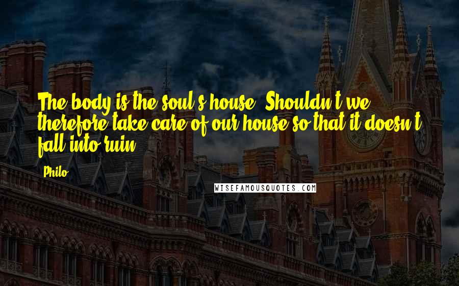 Philo Quotes: The body is the soul's house. Shouldn't we therefore take care of our house so that it doesn't fall into ruin?