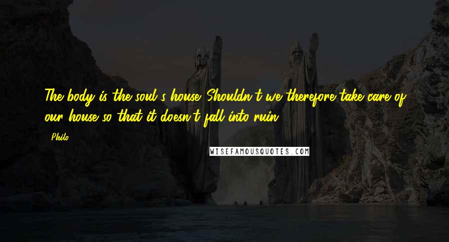 Philo Quotes: The body is the soul's house. Shouldn't we therefore take care of our house so that it doesn't fall into ruin?