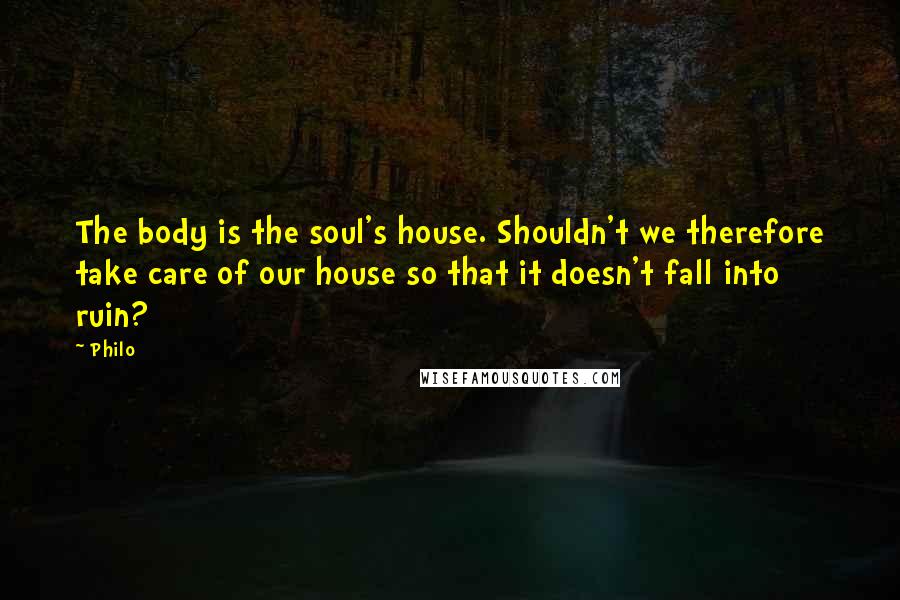 Philo Quotes: The body is the soul's house. Shouldn't we therefore take care of our house so that it doesn't fall into ruin?