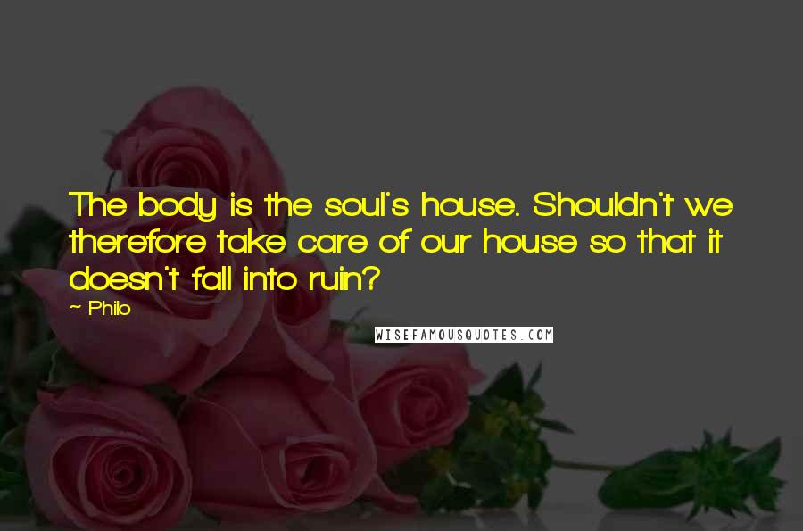 Philo Quotes: The body is the soul's house. Shouldn't we therefore take care of our house so that it doesn't fall into ruin?