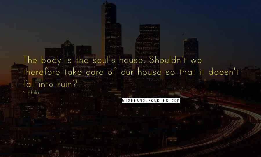 Philo Quotes: The body is the soul's house. Shouldn't we therefore take care of our house so that it doesn't fall into ruin?