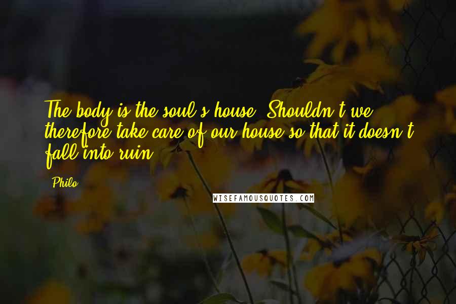 Philo Quotes: The body is the soul's house. Shouldn't we therefore take care of our house so that it doesn't fall into ruin?