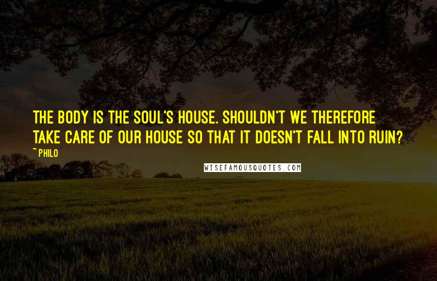 Philo Quotes: The body is the soul's house. Shouldn't we therefore take care of our house so that it doesn't fall into ruin?