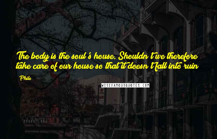 Philo Quotes: The body is the soul's house. Shouldn't we therefore take care of our house so that it doesn't fall into ruin?