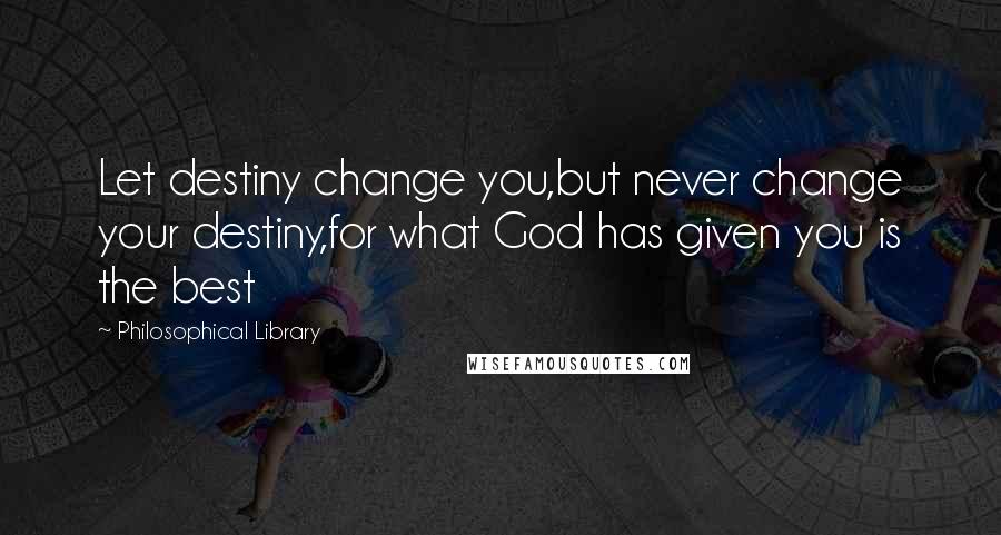 Philosophical Library Quotes: Let destiny change you,but never change your destiny,for what God has given you is the best