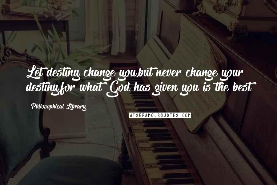 Philosophical Library Quotes: Let destiny change you,but never change your destiny,for what God has given you is the best