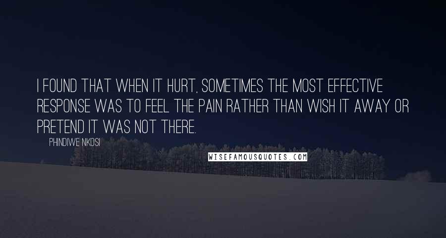 Phindiwe Nkosi Quotes: I found that when it hurt, sometimes the most effective response was to feel the pain rather than wish it away or pretend it was not there.