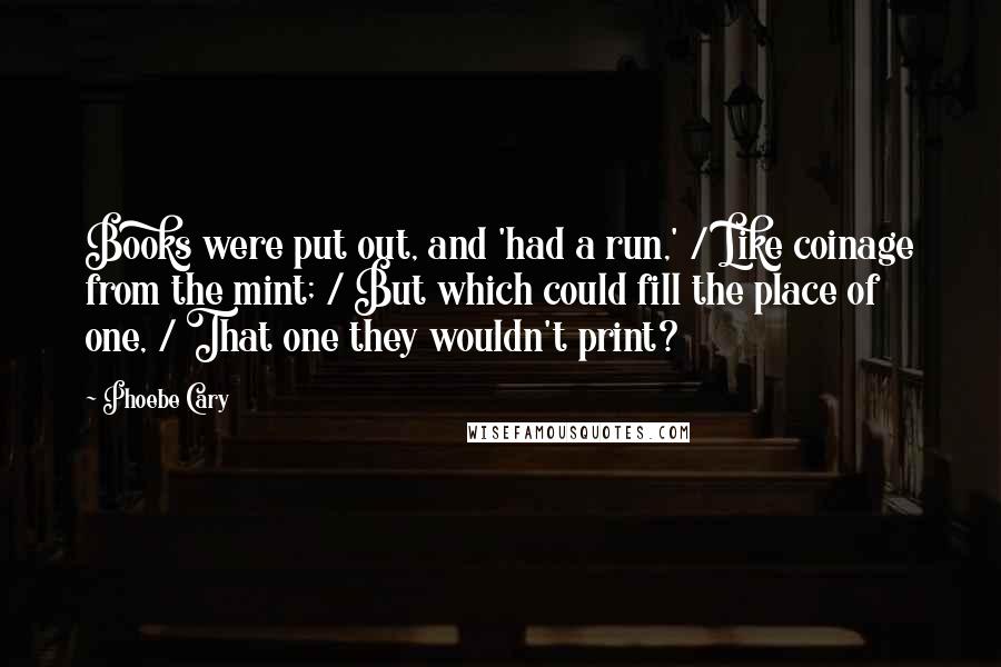 Phoebe Cary Quotes: Books were put out, and 'had a run,' / Like coinage from the mint; / But which could fill the place of one, / That one they wouldn't print?